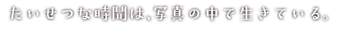 たいせつな時間は、写真の中で生きている。